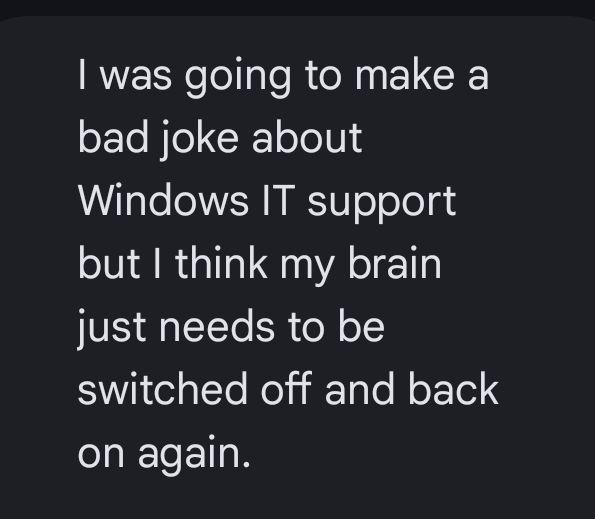 I was going to make a bad joke about Windows IT support but I think my brain just needs to be switched off and back on again.