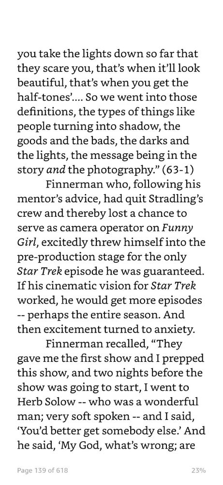 you take the lights down so far that they scare you, that's when it'll look beautiful, that's when you get the half-tones'... So we went into those definitions, the types of things like people turning into shadow, the goods and the bads, the darks and the lights, the message being in the story and the photography." (63-1)
Finnerman who, following his mentor's advice, had quit Stradling's crew and thereby lost a chance to serve as camera operator on Funny Girl, excitedly threw himself into the pre-production stage for the only Star Trek episode he was guaranteed.
If his cinematic vision for Star Trek worked, he would get more episodes
-- perhaps the entire season. And then excitement turned to anxiety.
Finnerman recalled, "They gave me the first show and I prepped this show, and two nights before the show was going to start, I went to Herb Solow - - who was a wonderful man; very soft spoken -- and I said,
'You'd better get somebody else.' And he said, 'My God, what's wrong; are