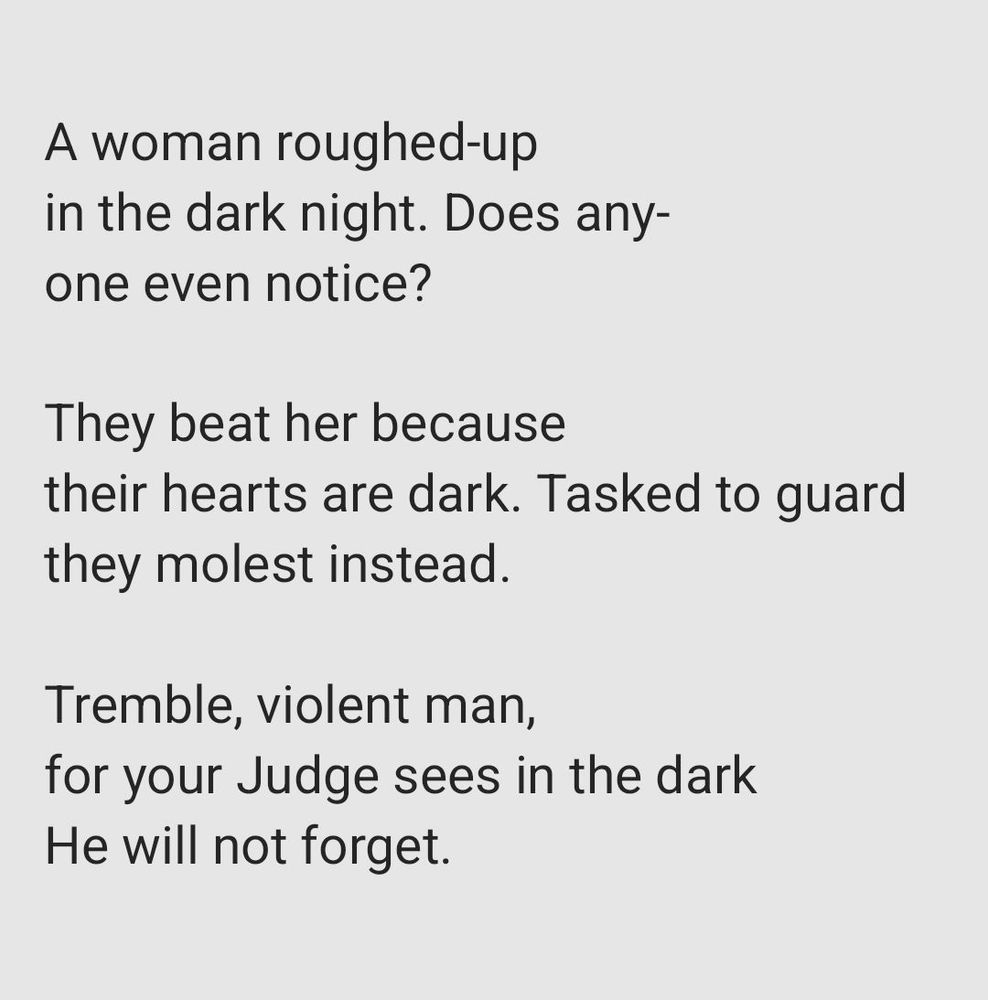 A woman roughed-up
in the dark night. Does any-
one even notice? 

They beat her because
their hearts are dark. Tasked to guard
they molest instead. 

Tremble, violent man,
for your Judge sees in the dark 
He will not forget. 