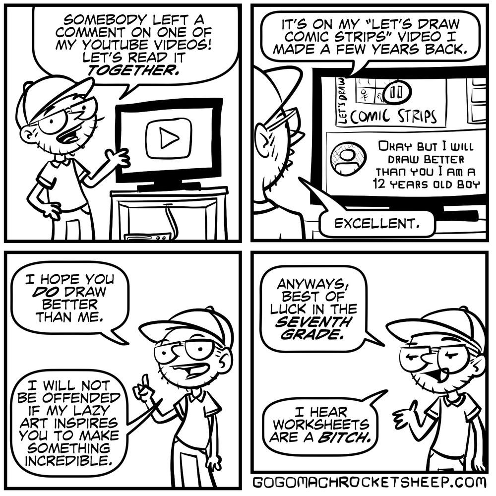 Somebody left a comment on one of my youtube videos! let’s read it together. It’s on my “let’s draw comic strips” video i made a few years back. it reads, “Okay but i will draw better than you i am a 12 years old boy” excellent. I hope you do draw better than me. I will not be offended if my lash art inspires you to make something incredible. anyways, best of luck in the seventh grade. i hear worksheets are a bitch.

