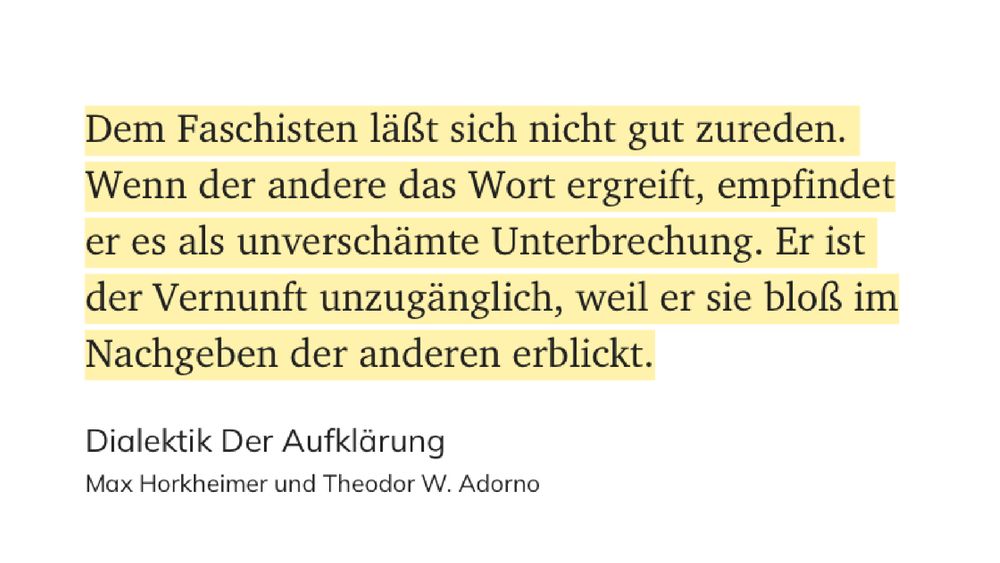 „Dem Faschisten läßt sich nicht gut zureden. Wenn der andere das Wort ergreift, empfindet er es als unverschämte Unterbrechung. Er ist der Vernunft unzugänglich, weil er sie bloß im Nachgeben der anderen erblickt.“
Dialektik der Aufklärung; Max Horkheimer und Theodor W. Adorno
