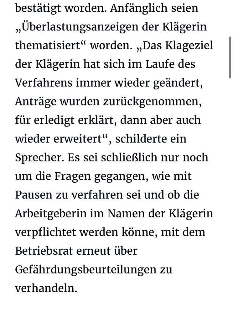 Anfänglich seien „Überlastungsanzeigen der Klägerin thematisiert" worden. „Das Klageziel der Klägerin hat sich im Laufe des Verfahrens immer wieder geändert, Anträge wurden zurückgenommen, für erledigt erklärt, dann aber auch wieder erweitert", schilderte ein Sprecher. Es sei schließlich nur noch um die Fragen gegangen, wie mit Pausen zu verfahren sei und ob die Arbeitgeberin im Namen der Klägerin verpflichtet werden könne, mit dem Betriebsrat erneut über Gefährdungsbeurteilungen zu verhandeln.