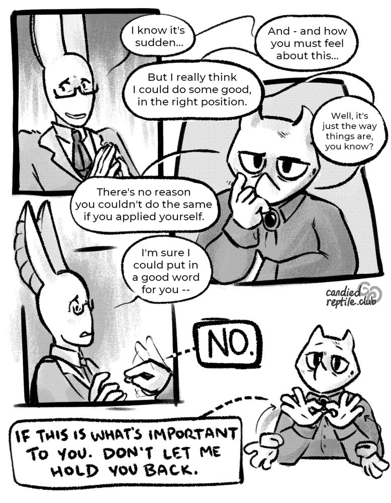 Corrections steeples his fingers, avoiding eye contact, as he continues: "I know it's sudden... and - and how you must feel about this... But I really think I could do some good, in the right position." Record stares, with a miserable, resigned expression, as Corrections' desperate speech balloons crowd around them. "Well, it's just the way things are, you know? There's no reason you couldn't do the same if you applied yourself. I'm sure I could put in a good word for you--" Record emphatically signs "NO," reaching out to pinch their fingers together directly in front of Corrections' face; he recoils. "If this is what's important to you. Don't let me hold you back," they continue, still in sign.