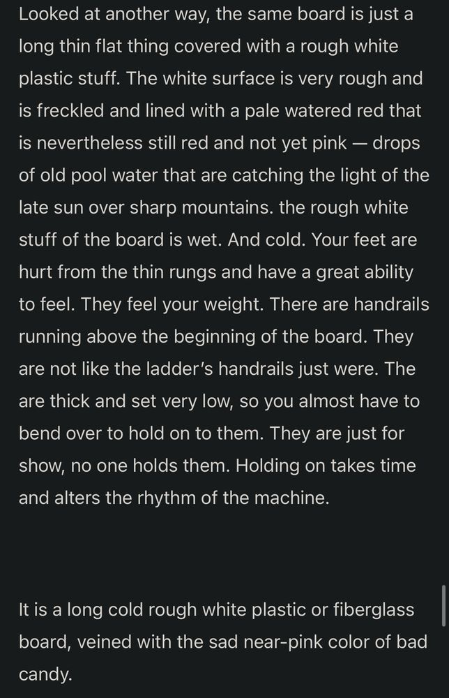 Looked at another way, the same board is just a long thin flat thing covered with a rough white plastic stuff. The white surface is very rough and is freckled and lined with a pale watered red that is nevertheless still red and not yet pink — drops of old pool water that are catching the light of the late sun over sharp mountains. the rough white stuff of the board is wet. And cold. Your feet are hurt from the thin rungs and have a great ability to feel. They feel your weight. There are handrails running above the beginning of the board. They are not like the ladder’s handrails just were. The are thick and set very low, so you almost have to bend over to hold on to them. They are just for show, no one holds them. Holding on takes time and alters the rhythm of the machine.

It is a long cold rough white plastic or fiberglass board, veined with the sad near-pink color of bad candy.