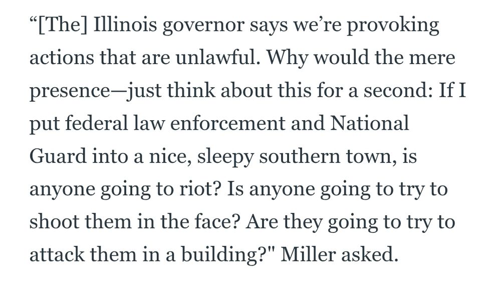 “[The] Illinois governor says we’re provoking actions that are unlawful. Why would the mere presence—just think about this for a second: If I put federal law enforcement and National Guard into a nice, sleepy southern town, is anyone going to riot? Is anyone going to try to shoot them in the face? Are they going to try to attack them in a building?" Miller asked.