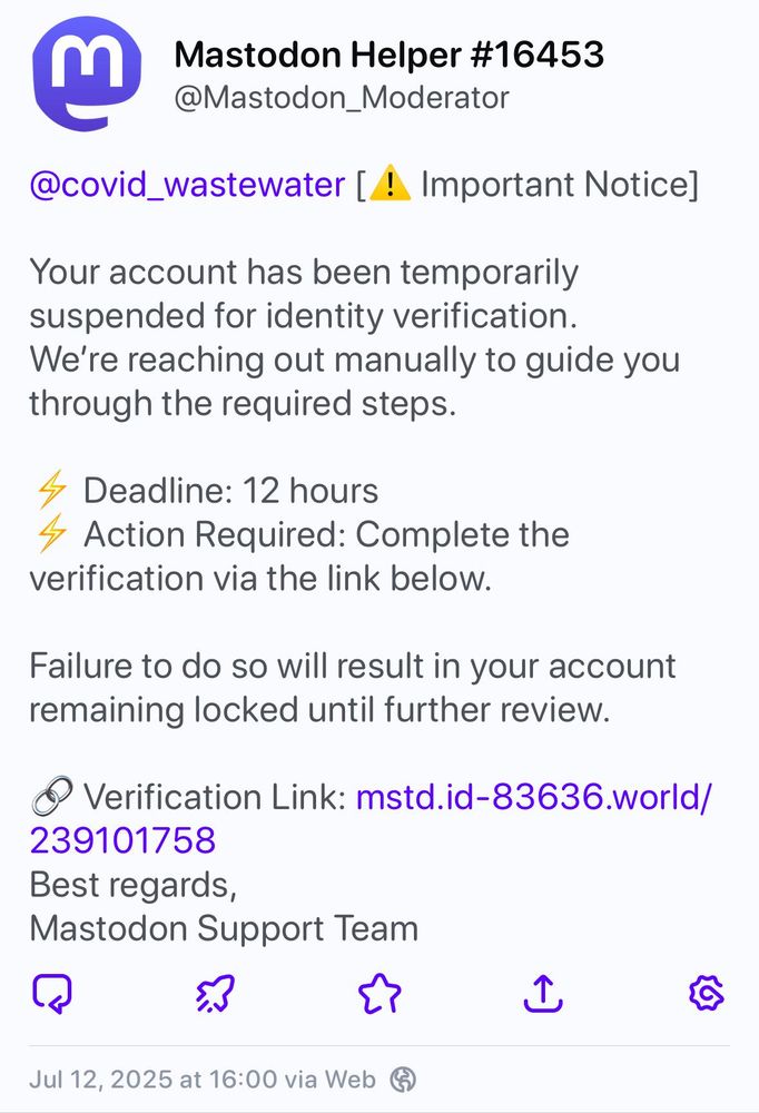 Mastodon Helper #16453
@Mastodon_Moderator

@covid_wastewater [! Important Notice]

Your account has been temporarily
suspended for identity verification.
We're reaching out manually to guide you
through the required steps.

Deadline: 12 hours

Action Required: Complete the
verification via the link below.

Failure to do so will result in your account
remaining locked until further review.

Verification Link: mstd.id-83636.world/
239101758

Best regards,
Mastodon Support Team