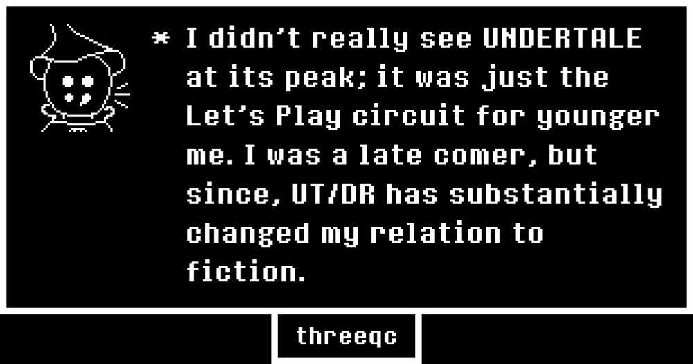 I didn't really see UNDERTALE at its peak; it was just the Let's Play circuit for younger me. I was a late comer, but since, UT/DR has substantially changed my relation to fiction.