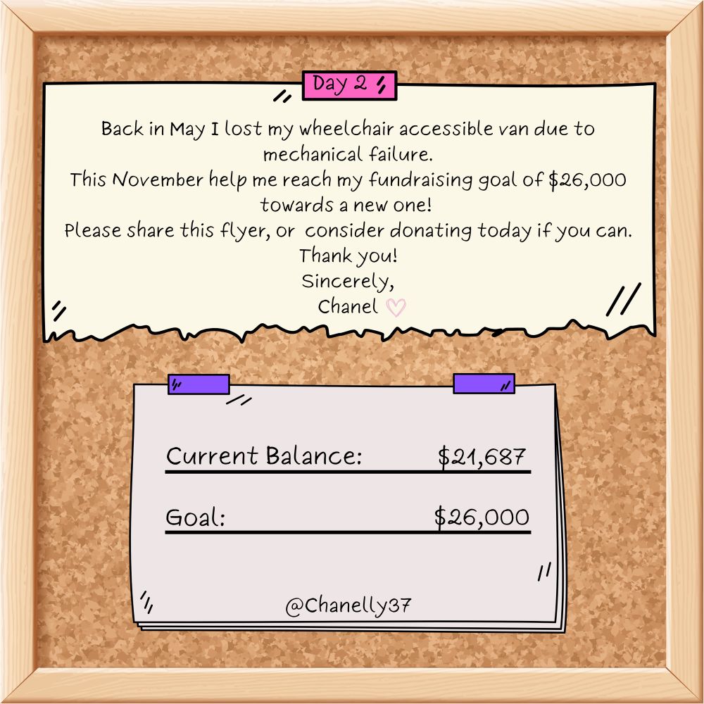 Chanel’s ‘November to remember’ fundraiser. “Back in May I lost my wheelchair accessible van due to mechanical failure. This November, help me reach my fundraising goal of $26,000 towards a new one! Please share this flyer, or consider donating today if you can. Thank you! Sincerely, Chanel.