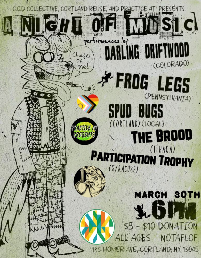 
[alt text]
image description: a punk dog in patched clothing studded vest with a ciggarette and a text bubble that says "chapel of me!" not in color
from top down
c.o.d collective, practice at!, cortland reuse present:
a night of music
performances by
darling driftwood
frog legs
spud bugs
the brood
participation trophy
small bubble images of the COD collective logo
practice at logo cortland reuse logo and heart shaped lgbtq+ flag
march 30th 6pm
$5-$10 donation
186 homer ave Cortland, NY 13045