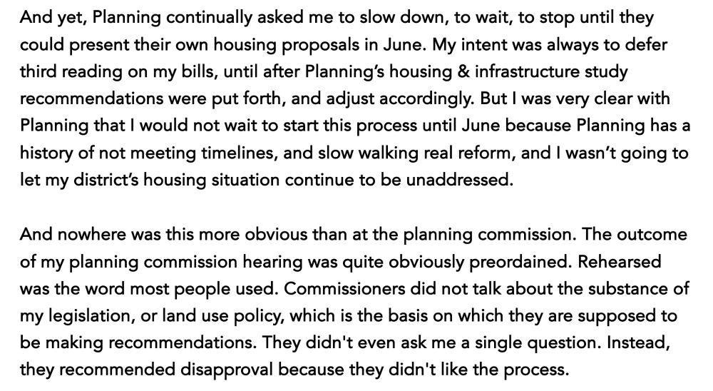 And yet, Planning continually asked me to slow down, to wait, to stop until they could present their own housing proposals in June. My intent was always to defer third reading on my bills, until after Planning’s housing & infrastructure study recommendations were put forth, and adjust accordingly. But I was very clear with Planning that I would not wait to start this process until June because Planning has a history of not meeting timelines, and slow walking real reform, and I wasn’t going to let my district’s housing situation continue to be unaddressed.

And nowhere was this more obvious than at the planning commission. The outcome of my planning commission hearing was quite obviously preordained. Rehearsed was the word most people used. Commissioners did not talk about the substance of my legislation, or land use policy, which is the basis on which they are supposed to be making recommendations. They didn't even ask me a single question. Instead, they recommended disapproval because they didn't like the process. 