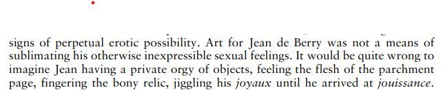 quote that reads: Art for Jean de Berry was not a means of sublimating his otherwise inexpressible sexual feelings. It would be quite wrong to imagine Jean having a private orgy of objects, feeling the flesh of the parchment page, fingering the bony relic, jiggling his joyaux until he arrived at jouissance.