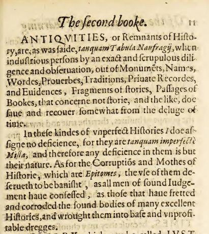 Snapshot of a text from an old book that read:

Antiquities, or Remnants of History, are, as was said, tamquam Tabula Naufragij, when industrious persons by an exact and scrupulous diligence and observation, out of Monumets, Names, Wordes, Proverbes, Traditions, Private Recordes, and Evidences, Fragments of stories, Passages of Books, that concerne not storie, and the like, do save and recover somewhat from the deluge of times.
In these kindes on unperfect Histories I doe assigne no deficience, for they are tanquam imperfecte Milla, and therefore any deficience in them is but their nature. As for the Corruptios and Mothes of HIstorie, which are Epitomes, the use of them deserveth to be banisht, as all men of sound judgement have confessed, as those that have fretted and corroded the found bodies of many excellent Histories, and wrought them into base and unprofitable dregges.