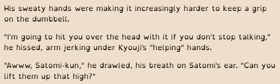 His sweaty hands were making it increasingly harder to keep a grip on the dumbbell.

"I'm going to hit you over the head with it if you don't stop talking," he hissed, arm jerking under Kyouji's "helping" hands.

"Awww, Satomi-kun," he drawled, his breath on Satomi's ear. "Can you lift them up that high?"