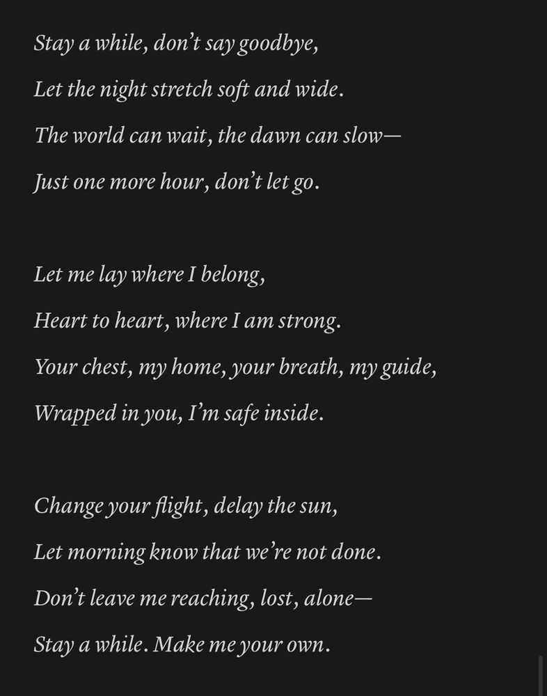 A poem entitled “Stay A While”,

Stay a while, don’t say goodbye,
Let the night stretch soft and wide.
The world can wait, the dawn can slow—
Just one more hour, don’t let go.

Let me lay where I belong,
Heart to heart, where I am strong.
Your chest, my home, your breath, my guide,
Wrapped in you, I’m safe inside.

Change your flight, delay the sun,
Let morning know that we’re not done.
Don’t leave me reaching, lost, alone—
Stay a while. Make me your own.