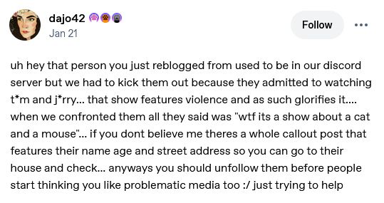 tumblr post from user dajo42

uh hey that person you just reblogged from used to be in our discord server but we had to kick them out because they admitted to watching t*m and j*rry... that show features violence and as such glorifies it....  when we confronted them all they said was "wtf its a show about a cat and a mouse"... if you dont believe me theres a whole callout post that features their name age and street address so you can go to their house and check... anyways you should unfollow them before people start thinking you like problematic media too :/ just trying to help
