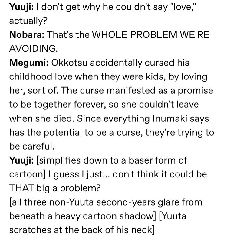 Transcription continued:

Yuuji: I don't get why he couldn't say "love,' actually?
Nobara: That's the WHOLE PROBLEM WE'RE AVOIDING.
Megumi: Okkotsu accidentally cursed his childhood love when they were kids, by loving her, sort of. The curse manifested as a promise to be together forever, so she couldn't leave when she died. Since everything Inumaki says has the potential to be a curse, they're trying to be careful.
Yuuji: [simplifies down to a baser form of cartoon] I guess I just... don't think it could be THAT big a problem?
[all three non-Yuuta second-years glare from beneath a heavy cartoon shadow.] [Yuuta scratches at the back of his neck]