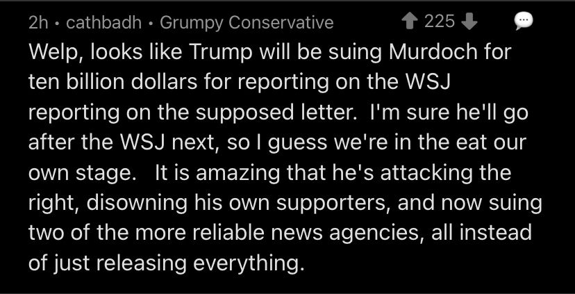 2h • cathbadh • Grumpy Conservative
1 225、
Welp, looks like Trump will be suing Murdoch for ten billion dollars for reporting on the WSJ reporting on the supposed letter. I'm sure he'll go after the WS next, so I guess we're in the eat our own stage. It is amazing that he's attacking the right, disowning his own supporters, and now suing two of the more reliable news agencies, all instead of just releasing everything.