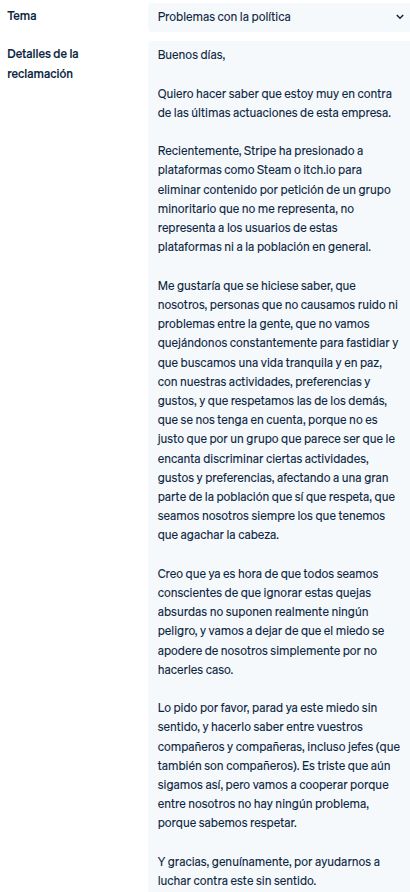 Buenos días,

Quiero hacer saber que estoy muy en contra de las últimas actuaciones de esta empresa.

Recientemente, Stripe ha presionado a plataformas como Steam o itch.io para eliminar contenido por petición de un grupo minoritario que no me representa, no representa a los usuarios de estas plataformas ni a la población en general.

Me gustaría que se hiciese saber, que nosotros, personas que no causamos ruido ni problemas entre la gente, que no vamos quejándonos constantemente para fastidiar y que buscamos una vida tranquila y en paz, con nuestras actividades, preferencias y gustos, y que respetamos las de los demás, que se nos tenga en cuenta, porque no es justo que por un grupo que parece ser que le encanta discriminar ciertas actividades, gustos y preferencias, afectando a una gran parte de la población que sí que respeta, que seamos nosotros siempre los que tenemos que agachar la cabeza.

Creo que ya es hora de que todos seamos conscientes de que ignorar estas quejas absurdas no suponen realmente ningún peligro, y vamos a dejar de que el miedo se apodere de nosotros simplemente por no hacerles caso.

Lo pido por favor, parad ya este miedo sin sentido, y hacerlo saber entre vuestros compañeros y compañeras, incluso jefes (que también son compañeros). Es triste que aún sigamos así, pero vamos a cooperar porque entre nosotros no hay ningún problema, porque sabemos respetar.

Y gracias, genuínamente, por ayudarnos a luchar contra este sin sentido.