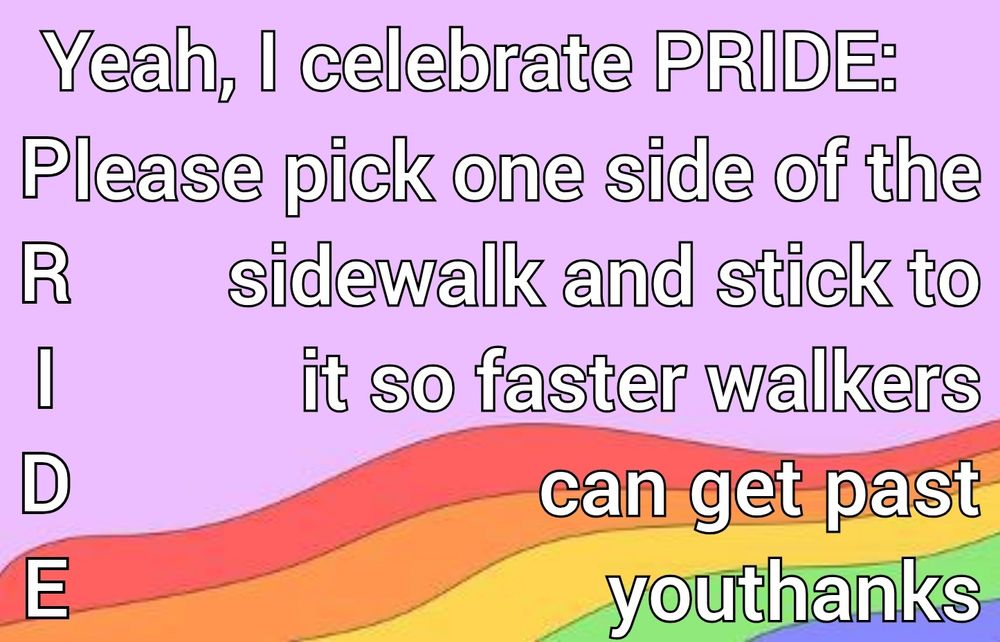 A rainbow background with text that reads "Yeah, I celebrate PRIDE:
Please pick one side of the sidewalk and stick to it so faster walkers can get past youthanks
R
I
D
E"