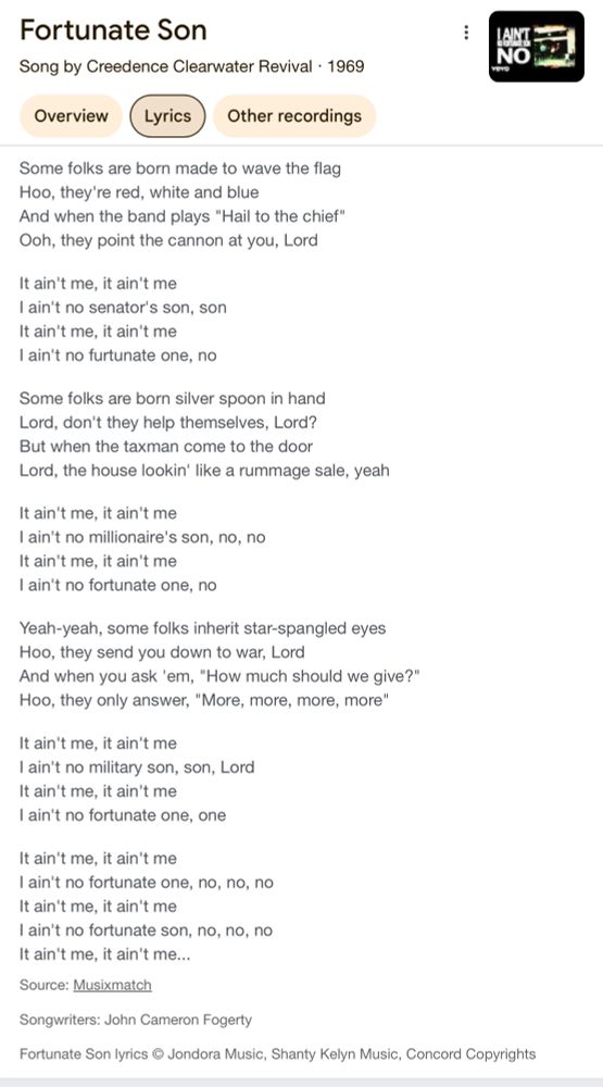 Some folks are born made to wave the flag
Hoo, they're red, white and blue
And when the band plays "Hail to the chief"
Ooh, they point the cannon at you, Lord
It ain't me, it ain't me
I ain't no senator's son, son
It ain't me, it ain't me
I ain't no furtunate one, no
Some folks are born silver spoon in hand
Lord, don't they help themselves, Lord?
But when the taxman come to the door
Lord, the house lookin' like a rummage sale, yeah
It ain't me, it ain't me
I ain't no millionaire's son, no, no
It ain't me, it ain't me
I ain't no fortunate one, no
Yeah-yeah, some folks inherit star-spangled eyes
Hoo, they send you down to war, Lord
And when you ask 'em, "How much should we give?"
Hoo, they only answer, "More, more, more, more"
It ain't me, it ain't me
I ain't no military son, son, Lord
It ain't me, it ain't me
I ain't no fortunate one, one
It ain't me, it ain't me
I ain't no fortunate one, no, no, no
It ain't me, it ain't me
I ain't no fortunate son, no, no, no
It ain't me, it ain't me...
Source: Musixmatch