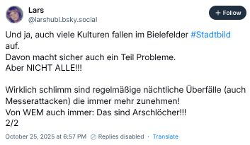 Screenhsot Bluesky-Post:
Lars
@larshubi.bsky.social
Und ja, auch viele Kulturen fallen im Bielefelder #Stadtbild
auf.
Davon macht sicher auch ein Teil Probleme.
Aber NICHT ALLE!!!
Wirklich schlimm sind regelmäßige nächtliche Überfälle (auch
Messerattacken) die immer mehr zunehmen!
Von WEM auch immer: Das sind Arschlöcher!!!
2/2
October 25, 2025 at 6:57 PM Replies disabled.