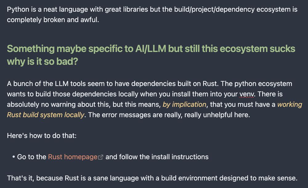 A screenshot from Obsidian. The text reads as follows:

Python is a neat language with great libraries but the build/project/dependency ecosystem is completely broken and awful.

### Something maybe specific to AI/LLM but still this ecosystem sucks why is it so bad?

A bunch of the LLM tools seem to have dependencies built on Rust. The python ecosystem wants to build those dependencies locally when you install them into your venv. There is absolutely no warning about this, but this means, *by implication*, that you must have a *working Rust build system locally*. The error messages are really, really unhelpful here.

Here's how to do that:

* Go to the [Rust homepage](https://www.rust-lang.org/learn/get-started) and follow the install instructions

That's it, because Rust is a sane language with a build environment designed to make sense.