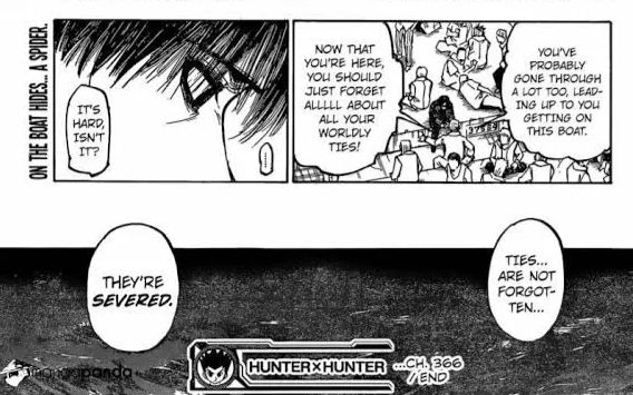 Panels from Hunter X Hunter chapter 366.
A bystander on a crowded ship says “you’ve probably gone through a lot too, leading up to you getting on this boat. Now that you’re here, you should just forget allllll about all your worldly ties.” 
A profile close up of Chrollo’s face as he says, “It’s hard, isn’t it?”
A wide shot of waves on a vast, dark ocean as Chrollo continues speaking, “Ties… are not forgotten… They’re severed.”