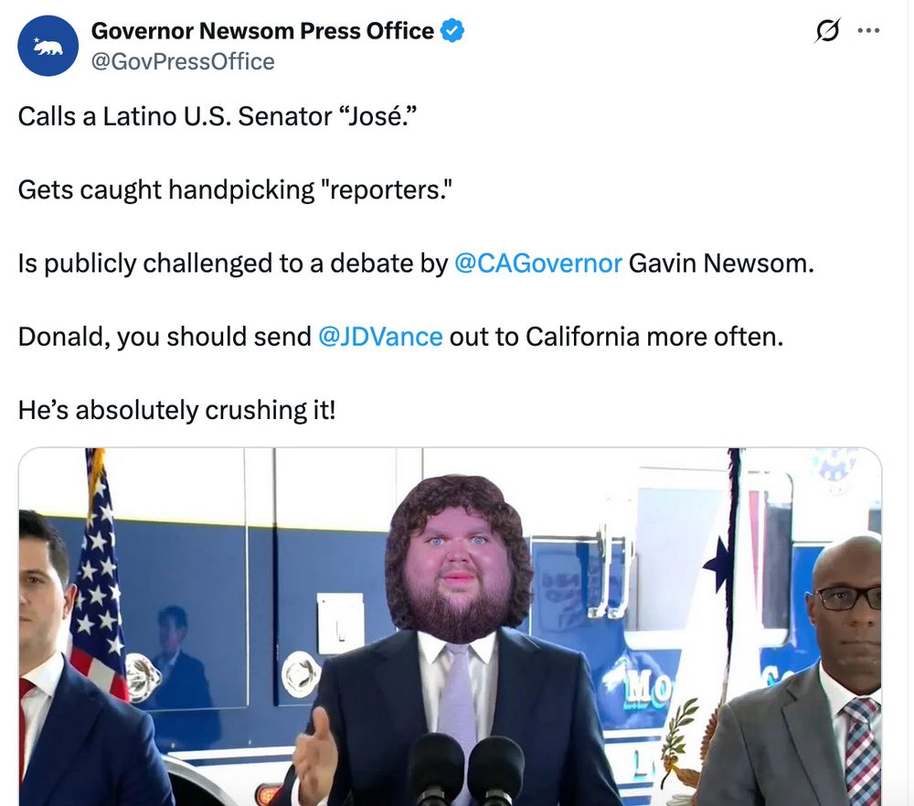 Governor Newsom Press Office A @GovPressOffice Calls a Latino U.S. Senator “José.” Gets caught handpicking "reporters.’ Is publicly challenged to a debate by Gavin Newsom. Donald, you should send out to California more often. He’s absolutely crushing it! [Troll picture of JD]