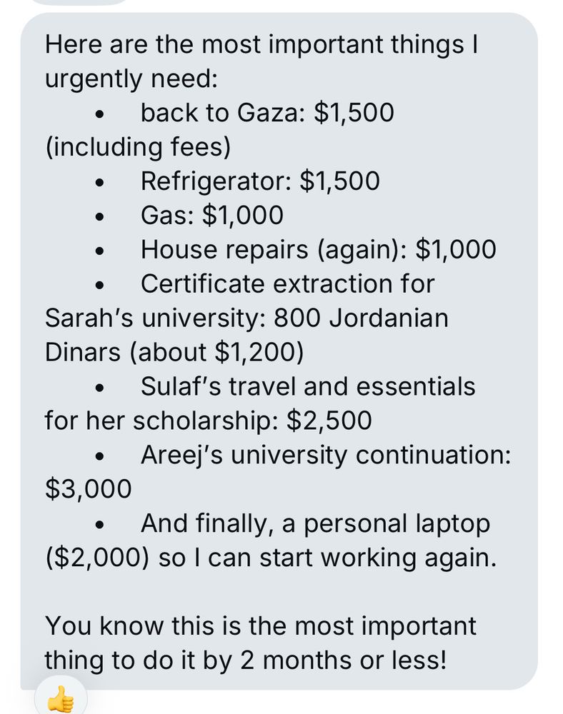 Here are the most important things I urgently need:
• back to Gaza: $1,500
(including fees)
• Refrigerator: $1,500
• Gas: $1,000
• House repairs (again): $1,000
• Certificate extraction for
Sarah's university: 800 Jordanian
Dinars (about $1,200)
• Sulaf's travel and essentials for her scholarship: $2,500
• Areej's university continuation:
$3,000
• And finally, a personal laptop ($2,000) so I can start working again.
You know this is the most important thing to do it by 2 months or less!