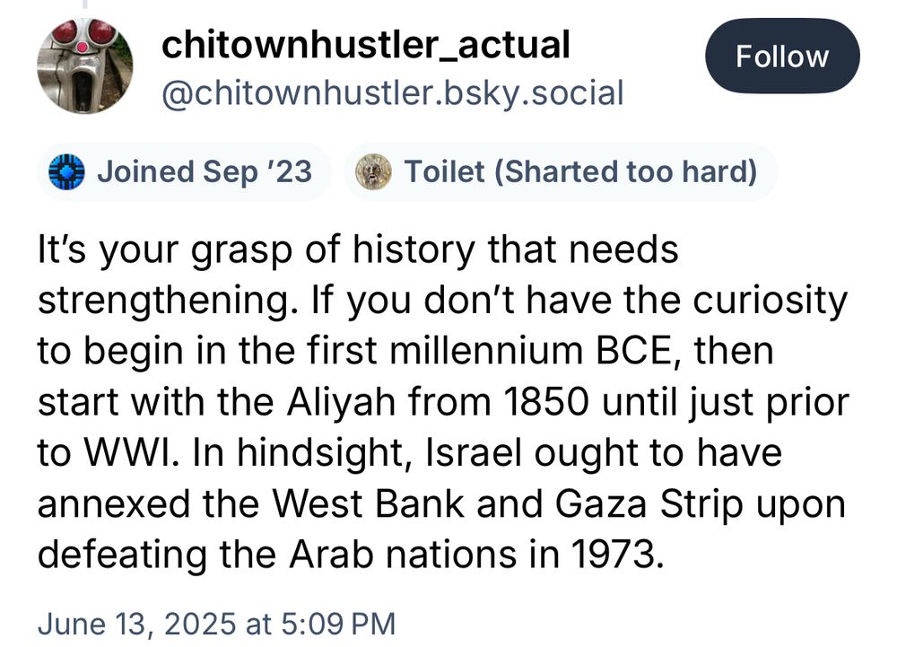 chitownhustler_actual @chitownhustler.bsky.social
Follow
• Joined Sep '23
Toilet (Sharted too hard)
It's your grasp of history that needs strengthening. If you don't have the curiosity to begin in the first millennium BCE, then start with the Aliyah from 1850 until just prior to WW. In hindsight, Israel ought to have annexed the West Bank and Gaza Strip upon defeating the Arab nations in 1973.
June 13, 2025 at 5:09 PM