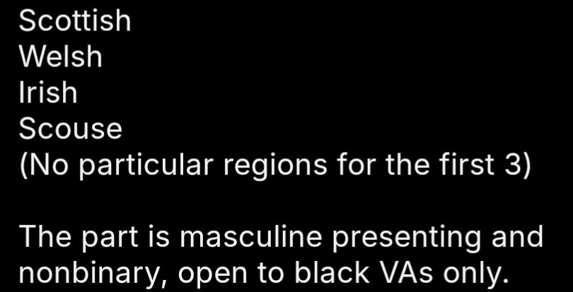 Scottish
Welsh
Irish
Scouse
(No particular regions for the first 3) The part is masculine presenting and nonbinary, open to black VAs only.
