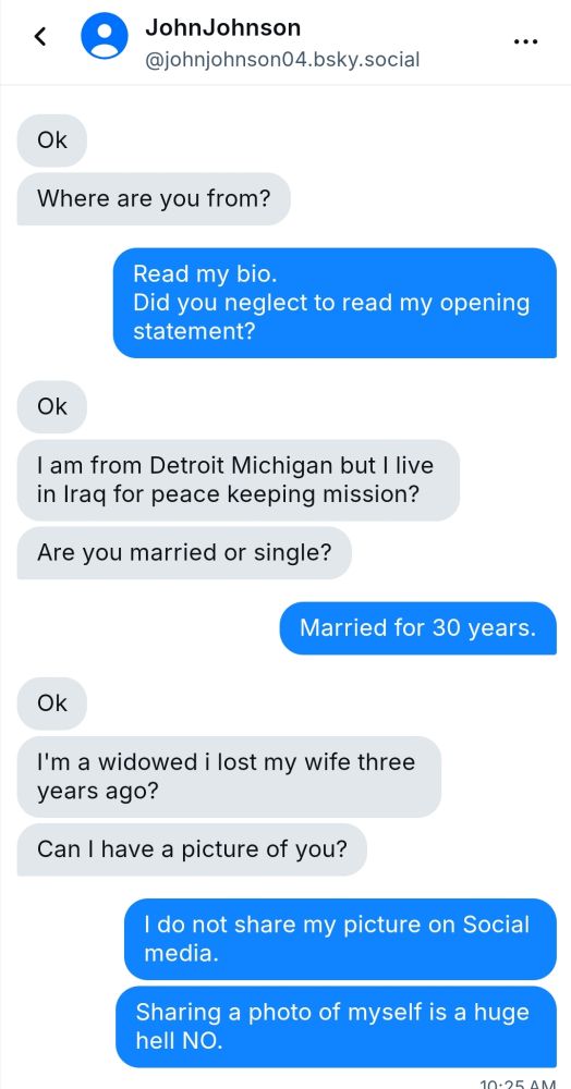 Warning
Suspicious interaction in DM's.
Claims he is in Iraq ,then later says he lives in LA with another house in DC..
Has issues with not acknowledging I'm married..asks if I live alone..
Ends with "sweet dreams,dear"..
Asks for a photo..
Nope..just no.
