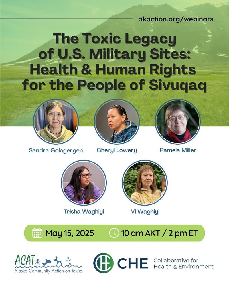 akaction.org/webinars

The Toxic Legacy of U.S. Military Sites:

Health & Human Rights for the People of Sivuqaq

Sandra Gologergen

Cheryl Lowery

Pamela Miller

Trisha Waghiyi

Vi Waghiyi

May 15, 2025

10 am AKT /2 pm ET

ACAT

Alaska Community Action on Toxics

CHE

Collaborative for Health & Environment