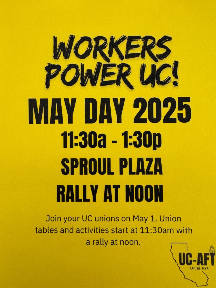 A bright yellow flyer with bold black text that reads: "WORKERS POWER UC! MAY DAY 2025, 11:30a - 1:30p, SPROUL PLAZA, RALLY AT NOON." Below, smaller text says: "Join your UC unions on May 1. Union tables and activities start at 11:30am with a rally at noon." In the bottom right corner is the UC-AFT Local 1474 logo, featuring an outline of California with "UC-AFT" written across it.