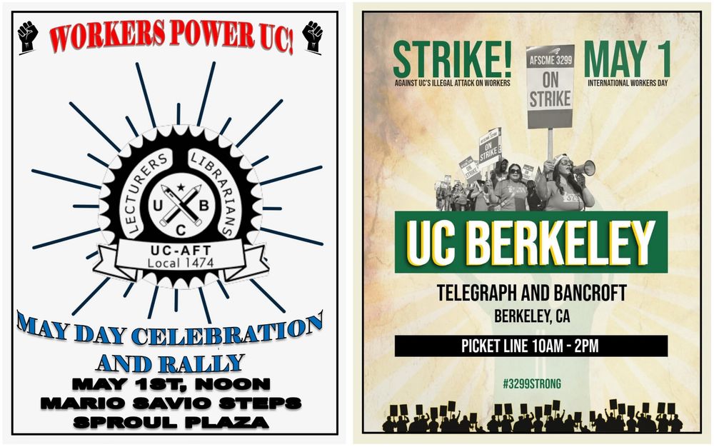 A side-by-side view of two flyers promoting workers' events at UC Berkeley on May 1st.

Left flyer:

Title at the top: "WORKERS POWER UC!" in bold red letters with two black fist icons.

Center features a black-and-white seal reading "Lecturers Librarians UC-AFT Local 1474" with crossed writing tools and "UCB" letters.

Below the seal: "MAY DAY CELEBRATION AND RALLY" in large blue text.

Event details in black: "May 1st, Noon, Mario Savio Steps, Sproul Plaza."

Right flyer:

Bold green and black text: "STRIKE! Against UC’s Illegal Attack on Workers" at the top.

"MAY 1 International Workers Day" to the right.

Center features a black-and-white photo of a group of people holding signs that read "ON STRIKE."

Large text below photo: "UC BERKELEY."

Event details: "Telegraph and Bancroft, Berkeley, CA" and "Picket Line 10AM - 2PM."

Hashtag "#3299STRONG" at the bottom.

Background is a faded yellow sunburst pattern with a silhouette of a crowd holding picket signs along the bottom.