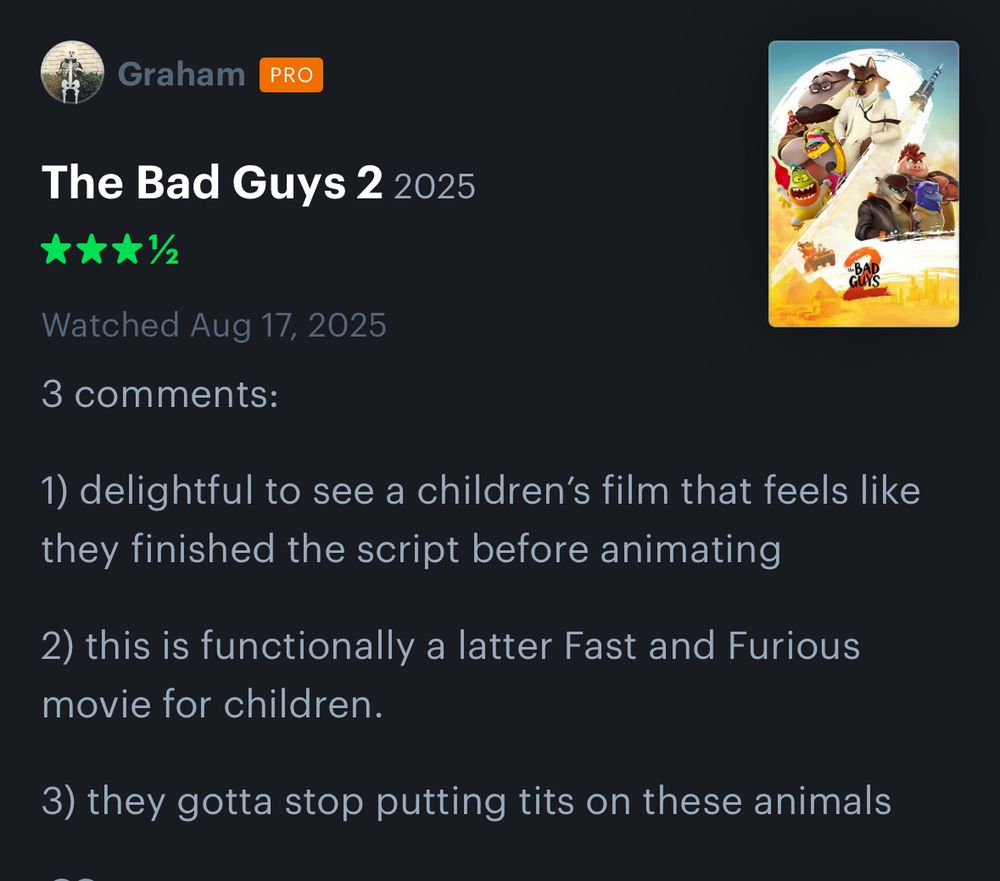 My Letterboxd review of Bad Guys 2

3 comments:
1) delightful to see a children's film that feels like they finished the script before animating
2) this is functionally a latter Fast and Furious movie for children.
3) they gotta stop putting tits on these animals