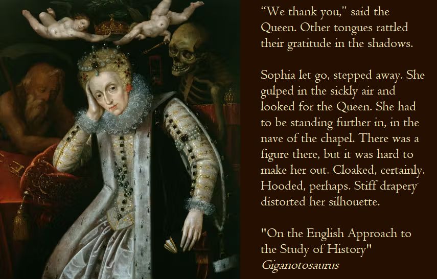 A painting of an aging Queen Elizabeth the first, and a quote from a novella: "“We thank you,” said the Queen. Other tongues rattled their gratitude in the shadows. 

Sophia let go, stepped away. She gulped in the sickly air and looked for the Queen. She had to be standing further in, in the nave of the chapel. There was a figure there, but it was hard to make her out. Cloaked, certainly. Hooded, perhaps. Stiff drapery distorted her silhouette."