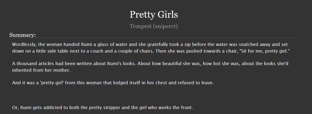
Pretty Girls
Tempest (sniperct)
Summary:

    Wordlessly, the woman handed Rumi a glass of water and she gratefully took a sip before the water was snatched away and set down on a little side table next to a couch and a couple of chairs. Then she was pushed towards a chair, "Sit for me, pretty girl."

    A thousand articles had been written about Rumi's looks. About how beautiful she was, how hot she was, about the looks she'd inherited from her mother.

    And it was a 'pretty girl' from this woman that lodged itself in her chest and refused to leave.

     

    Or, Rumi gets addicted to both the pretty stripper and the girl who works the front.

