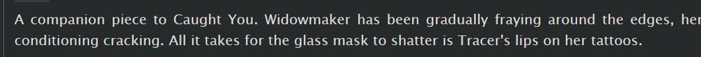 A companion piece to Caught You. Widowmaker has been gradually fraying around the edges, her conditioning cracking. All it takes for the glass mask to shatter is Tracer's lips on her tattoos.