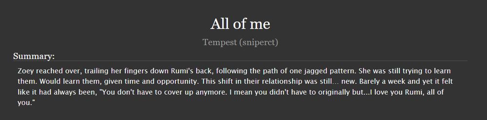  All of me
Tempest (sniperct)
Summary:

    Zoey reached over, trailing her fingers down Rumi's back, following the path of one jagged pattern. She was still trying to learn them. Would learn them, given time and opportunity. This shift in their relationship was still… new. Barely a week and yet it felt like it had always been, "You don't have to cover up anymore. I mean you didn't have to originally but...I love you Rumi, all of you."

