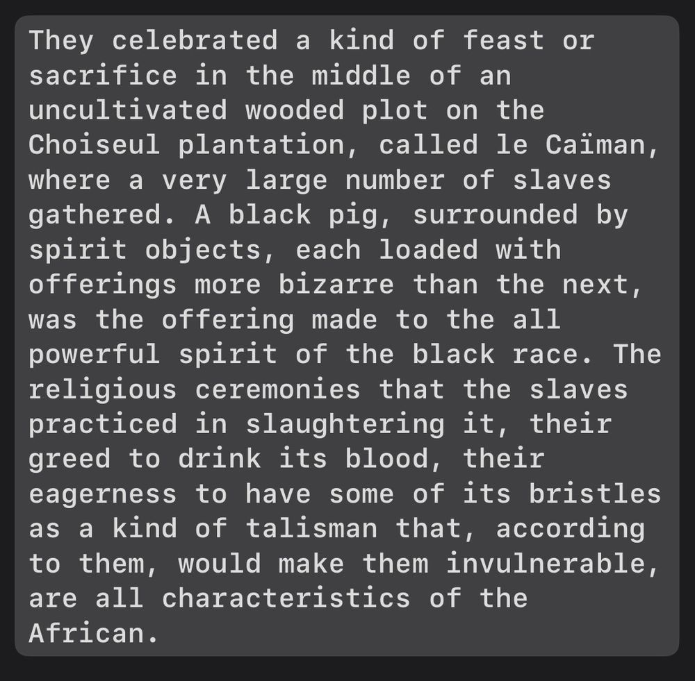 They celebrated a kind of feast or sacrifice in the middle of an uncultivated wooded plot on the Choiseul plantation, called le Caïman, where a very large number of slaves gathered. A black pig, surrounded by spirit objects, each loaded with offerings more bizarre than the next, was the offering made to the all powerful spirit of the black race. The religious ceremonies that the slaves practiced in slaughtering it, their greed to drink its blood, their eagerness to have some of its bristles as a kind of talisman that, according to them, would make them invulnerable, are all characteristics of the African.