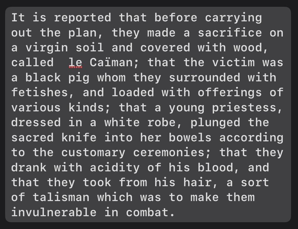 It is reported that before carrying out the plan, they made a sacrifice on a virgin soil and covered with wood, called  le Caïman; that the victim was a black pig whom they surrounded with fetishes, and loaded with offerings of various kinds; that a young priestess, dressed in a white robe, plunged the sacred knife into her bowels according to the customary ceremonies; that they drank with acidity of his blood, and that they took from his hair, a sort of talisman which was to make them invulnerable in combat.