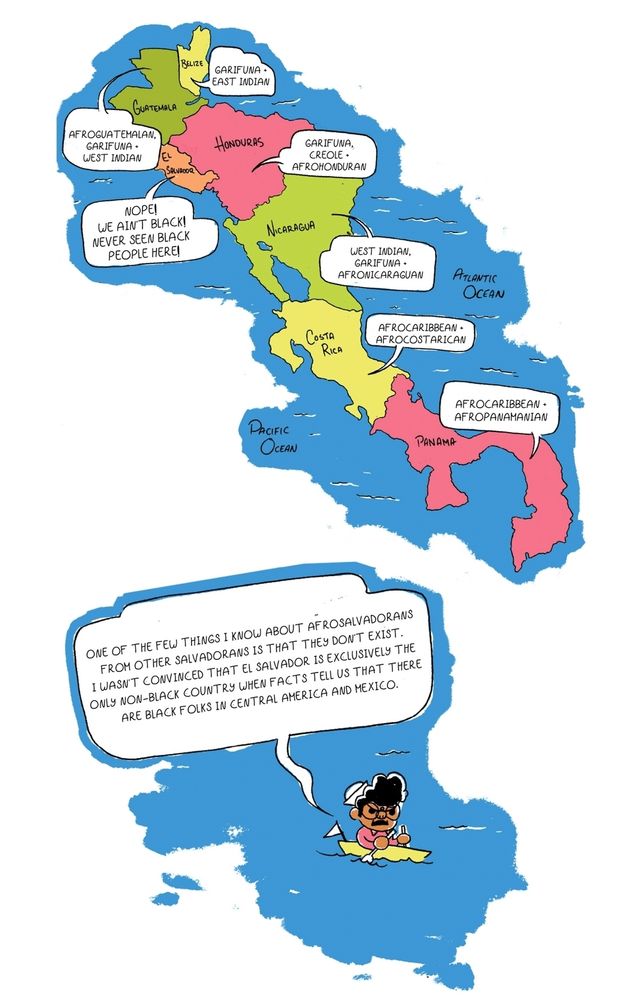 A floating comic panel of an illustration of central America. Before Breena in a little boat. The speech bubble saysONE OF THe FEW THINGS I KNOW ABOUT AFROSALVADORANS
FROM OTHER SALVADORANS IS THAT THEY DONT EXIST
I WASN'T CONVINCED THAT EL SALVADOR IS EXCLUSIVELY THE
ONLY NON-BLACK COUNTRY WHEN FACTS TELL US THAT THERE
ARE BLACK FOLKS IN CENTRAL AMERICA AND MEXICO. 