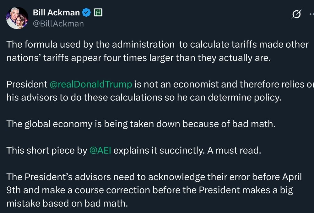 bill ackman tweet:

The formula used by the administration to calculate tariffs made other nations' tariffs appear four times larger than they actually are.

President @realDonald Trump is not an economist and therefore relies or his advisors to do these calculations so he can determine policy.

The global economy is being taken down because of bad math.

This short piece by @AEl explains it succinctly. A must read.

The President's advisors need to acknowledge their error before April 9th and make a course correction before the President makes a big mistake based on bad math.