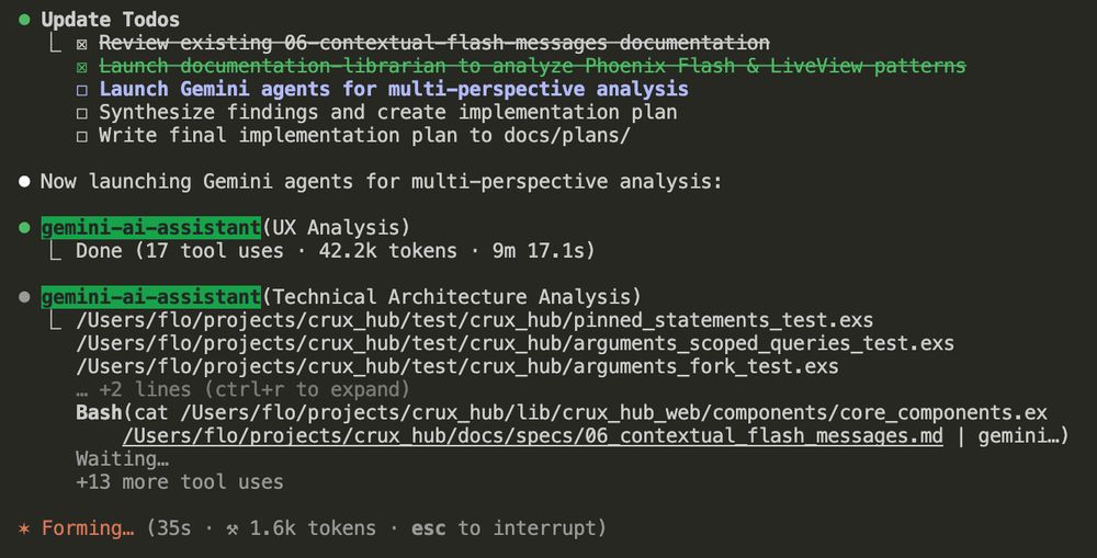 Claude Code Terminal interface showing a development task management workflow with "Update Todos" section containing crossed-out item "Review existing 06-contextual-flash-messages documentation", checked item "Launch documentation librarian to analyze Phoenix Flash & LiveView patterns", and unchecked items "Launch Gemini agents for multi-perspective analysis", "Synthesize findings and create implementation plan", "Write final implementation plan to docs/plans/". Below shows "Now launching Gemini agents for multi-perspective analysis:" with "gemini-ai-assistant (UX Analysis)" marked "Done (17 tool uses • 42.2k tokens • 9m 17.1s)" and "gemini-ai-assistant (Technical Architecture Analysis)" showing file paths "/Users/flo/projects/crux_hub/test/crux_hub/pinned_statements_test.exs /Users/flo/projects/crux_hub/test/crux_hub/arguments_scoped_queries_test.exs /Users/flo/projects/crux_hub/test/crux_hub/arguments_fork_test.exs" with "+2 lines (ctrl+r to expand)" and a Bash command "cat /Users/flo/projects/crux_hub/lib/crux_hub_web/components/core_components.ex /Users/flo/projects/crux_hub/docs/specs/06_contextual_flash_messages.md | gemini..." followed by "Waiting..." and "+13 more tool uses". Bottom shows "Forming... (35s • ⚡ 1.6k tokens • esc to interrupt)".