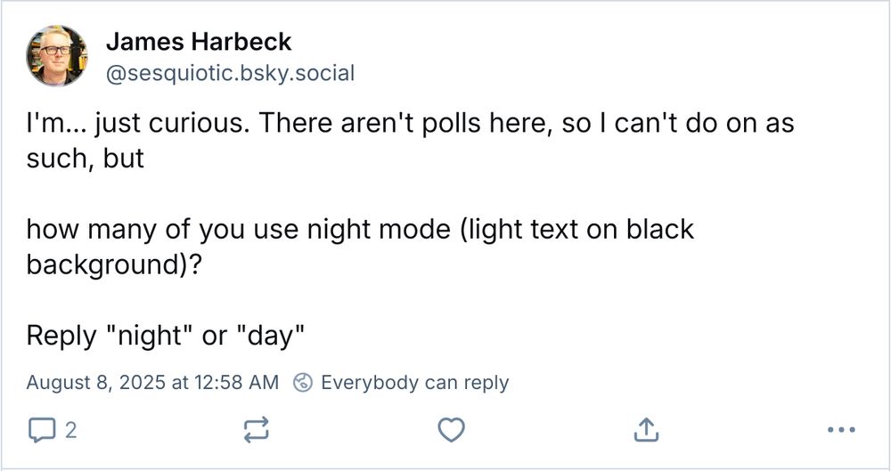 Screenshot of the skeet I’m replying to, showing it in light mode (dark text on a white background):
James Harbeck
@sesquiotic.bsky.social
I’m… just curious. There aren't polls here, so I can't do [one] as such, but

how many of you use night mode (light text on black background)?

Reply "night" or "day"

[timestamp: August 8, 2025 at 12:58 AM]
[🌏 Everybody can reply]

