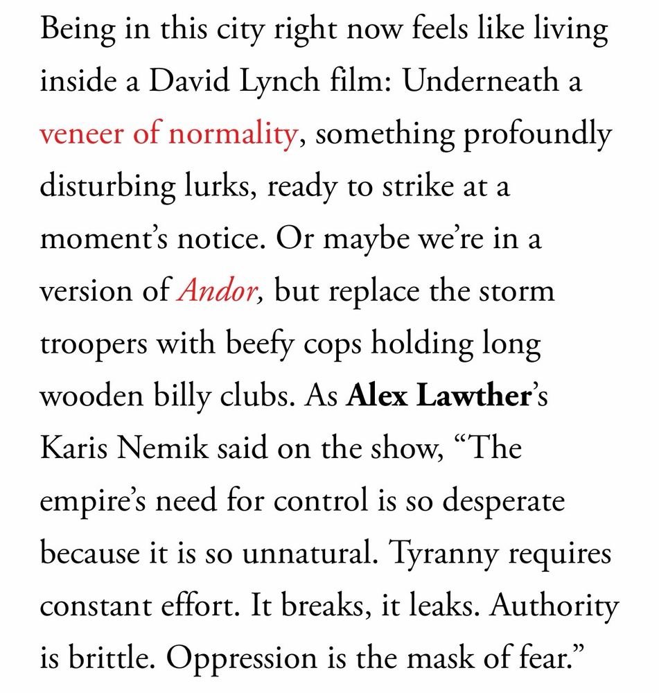 Being in this city right now feels like living inside a David Lynch film: Underneath a veneer of normality, something profoundly disturbing lurks, ready to strike at a moment's notice. Or maybe were in a version of Andor, but replace the storm troopers with beefy cops holding long wooden billy clubs. As Alex Lawther's Karis Nemik said on the show, "The empires need for control is so desperate because it is so unnatural. Tyranny requires constant effort. It breaks, it leaks. Authority is brittle. Oppression is the mask of fear."