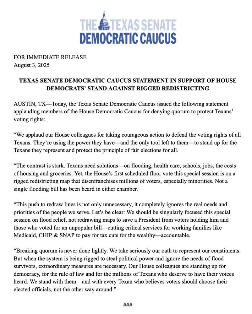 Press release on letterhead THE TEXAS SENATE DEMOCRATIC CAUCUS
FOR IMMEDIATE RELEASE
August 3, 2025
TEXAS SENATE DEMOCRATIC CAUCUS STATEMENT IN SUPPORT OF HOUSE
DEMOCRATS' STAND AGAINST RIGGED REDISTRICTING
AUSTIN, TX: Today, the Texas Senate Democratic Caucus issued the following statement applauding members of the House Democratic Caucus for denying quorum to protect Texans' voting rights:
"We applaud our House colleagues for taking courageous action to defend the voting rights of all Texans. They're using the power they have and the only tool left to them —to stand up for the Texans they represent and protect the principle of fair elections for all.
"The contrast is stark. Texans need solutions on flooding, health care, schools, jobs, the costs of housing and groceries. Yet, the House's first scheduled floor vote this special session is on a rigged redistricting map that disenfranchises millions of voters, especially minorities. Not a single flooding bill has been heard in either chamber.
"This push to redraw lines is not only unnecessary, it completely ignores the real needs and priorities of the people we serve. Let's be clear: We should be singularly focused this special session on flood relief, not redrawing maps to save a President from voters holding him and those who voted for an unpopular bill- cutting critical services for working families like Medicaid, CHIP & SNAP to pay for tax cuts for the wealthy accountable.
"Breaking quorum is never done lightly. We take seriously our oath to represent our constituents.
But when the system is being rigged to steal political power and ignore the needs of flood survivors, extraordinary measures are necessary. Our House colleagues are standing up for democracy, for the rule of law and for the millions of Texans who deserve to have their voices heard. We stand with them-and with every Texan who believes voters should choose their elected officials, not the other way around."
