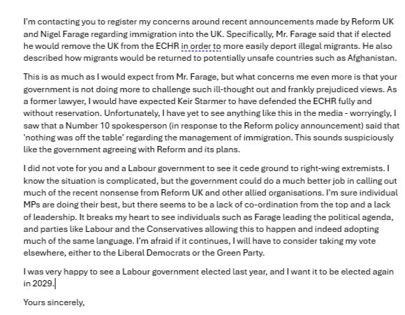 I'm contacting you to register my concerns around recent announcements made by Reform UK and Nigel Farage regarding immigration into the UK. Specifically, Mr. Farage said that if elected he would remove the UK from the ECHR in order to more easily deport illegal migrants. He also described how migrants would be returned to potentially unsafe countries such as Afghanistan. This is as much as I would expect from Mr. Farage, but what concerns me even more is that your government is not doing more to challenge such ill-thought out and frankly prejudiced views. As a former lawyer, I would have expected Keir Starmer to have defended the ECHR fully and without reservation. Unfortunately, I have yet to see anything like this in the media - worryingly, I saw that a Number 10 spokesperson (in response to the Reform policy announcement) said that 'nothing was off the table' regarding the management of immigration. This sounds suspiciously like the government agreeing with Reform and its plans. I did not vote for you and a Labour government to see it cede ground to right-wing extremists. I know the situation is complicated, but the government could do a much better job in calling out much of the recent nonsense from Reform UK and other allied organisations. I'm sure individual MPs are doing their best, but there seems to be a lack of co-ordination from the top and a lack of leadership. It breaks my heart to see individuals such as Farage leading the political agenda, and parties like Labour and the Conservatives allowing this to happen and indeed adopting much of the same language. I'm afraid if it continues, I will have to consider taking my vote elsewhere, either to the Liberal Democrats or the Green Party. I was very happy to see a Labour government elected last year, and I want it to be elected again in 2029. Yours sincerely, 