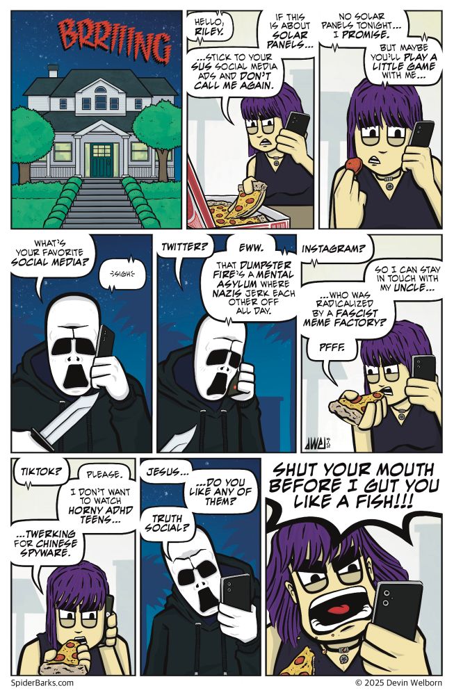 A nine-panel Spider Barks comic.

Panel 1: EXT. Riley’s House—night. The Phone rings.
SFX: BRRIIIING

Panel 2: INT. Riley’s House. Riley stands in the kitchen, pulling a slice of pizza from the box.
Murder Face: (on phone) Hello, Riley.
Riley: If this is about solar panels, stick to your SUS social media ads and don’t call me again.

Panel 3: Riley holds a single pepperoni with some cheese stuck to it up to her mouth.
Murder Face: No solar panels tonight… I promise. But maybe you’ll play a little game with me...

Panel 4: EXT. Murder Face is on his phone in the shadows.
Murder Face: What’s your favorite social media?
Riley: (on phone) Sigh.

Panel 5: Murder Face tilts his head, curious.
Murder Face: Twitter?
Riley: (on phone) Eww. That dumpster fire’s a mental asylum where nazis jerk each other off all day.

Panel 6: INT. Riley is about to eat her pizza.
Murder Face: (on phone) Instagram?
Riley: So I can stay in touch with my uncle, who was radicalized by a fascist meme factory? Pfff.

Panel 7: Riley eats her pizza.
Murder Face: (phone) TikTok?
Riley: Please. I don’t want to watch horny ADHD teens twerking for Chinese spyware.

Panel 8: EXT. Murder Face stops, frustrated.
Murder Face: Jesus… do you like any of them?
Truth Social?

Panel 9: Riley screams into her phone out in front of her as bits of pizza fly out of her mouth.
Riley: Shut your mouth before I gut you like a fish!
